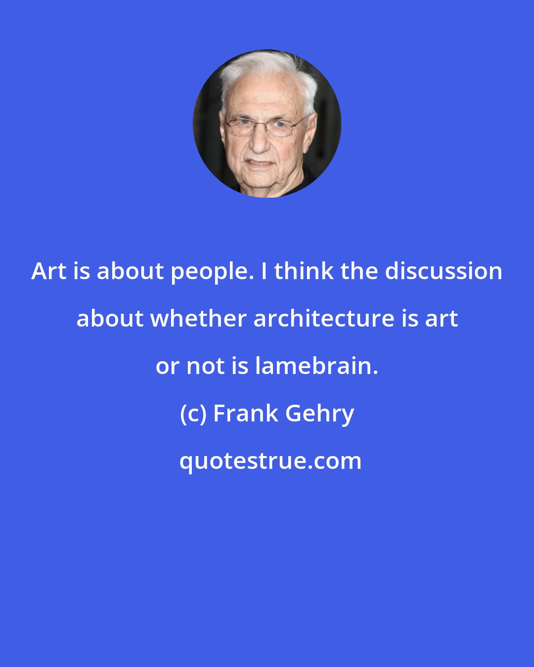 Frank Gehry: Art is about people. I think the discussion about whether architecture is art or not is lamebrain.