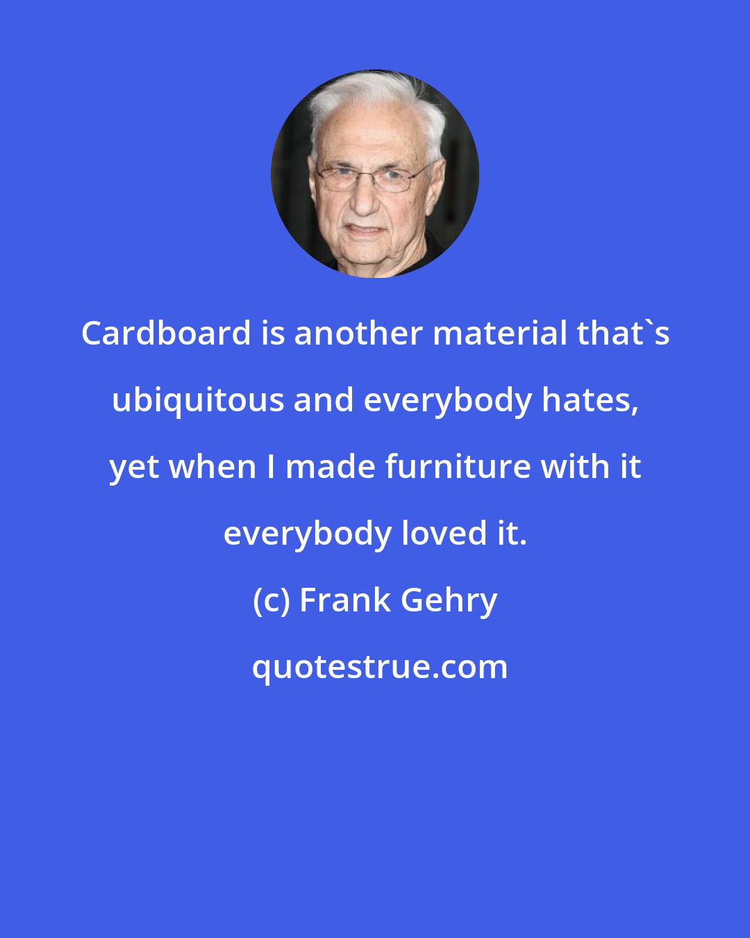 Frank Gehry: Cardboard is another material that's ubiquitous and everybody hates, yet when I made furniture with it everybody loved it.