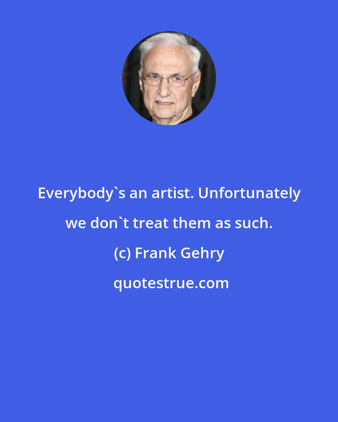 Frank Gehry: Everybody's an artist. Unfortunately we don't treat them as such.