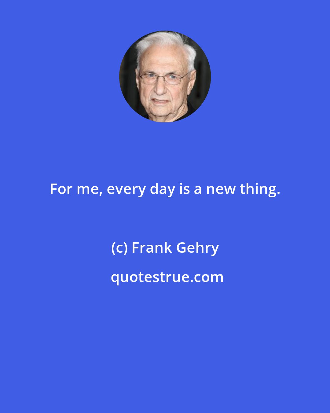 Frank Gehry: For me, every day is a new thing.