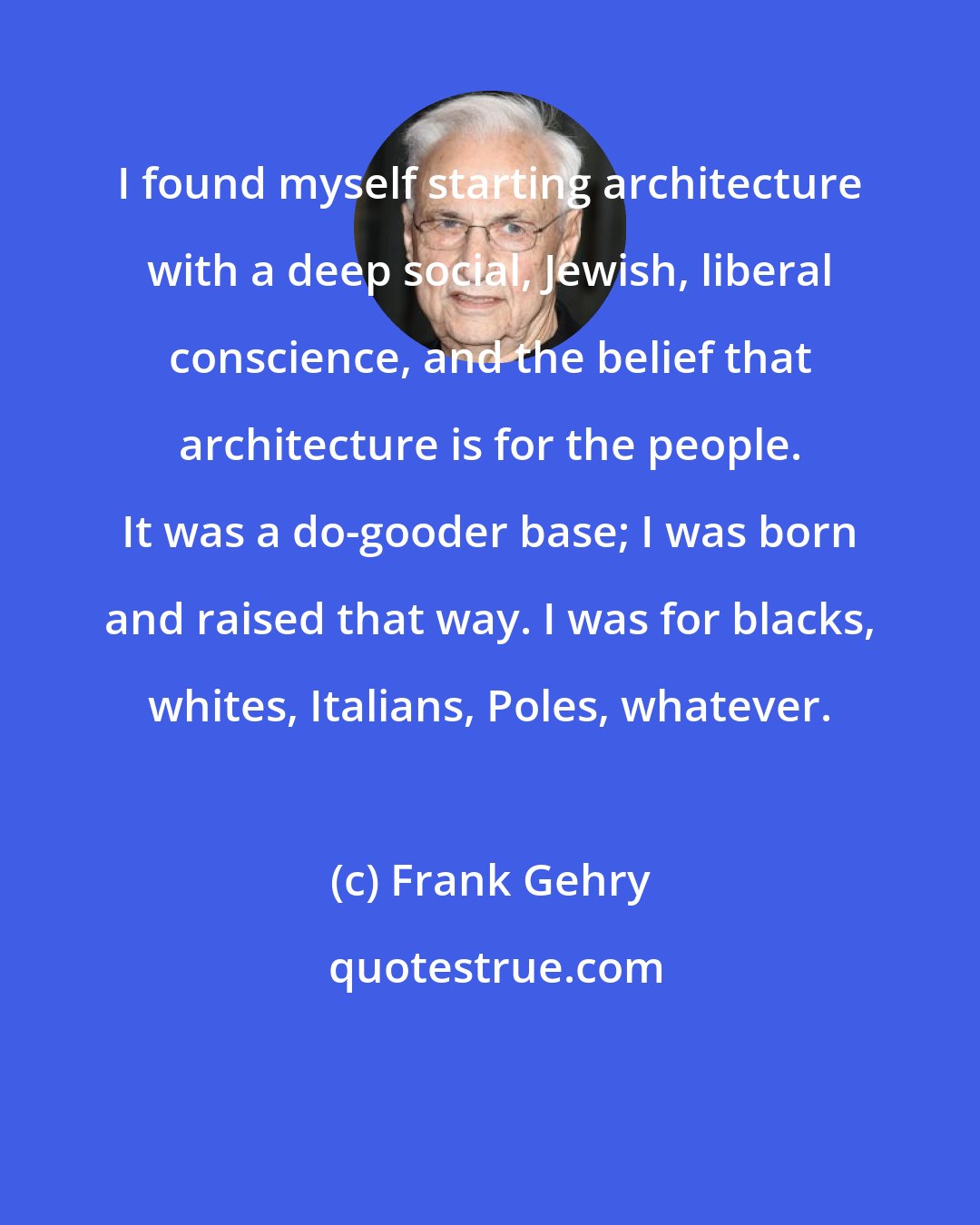 Frank Gehry: I found myself starting architecture with a deep social, Jewish, liberal conscience, and the belief that architecture is for the people. It was a do-gooder base; I was born and raised that way. I was for blacks, whites, Italians, Poles, whatever.