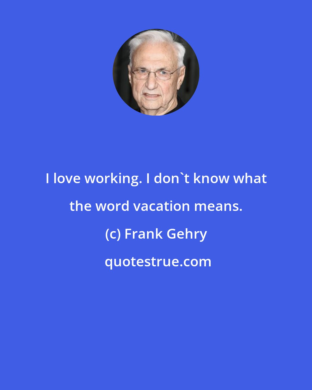 Frank Gehry: I love working. I don't know what the word vacation means.