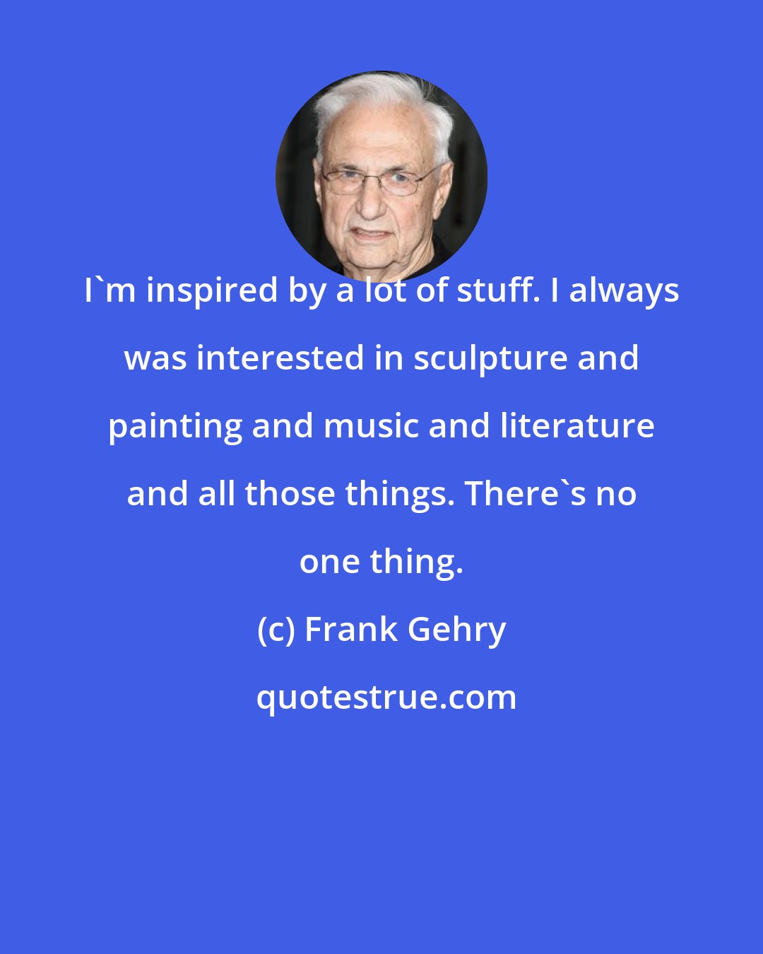 Frank Gehry: I'm inspired by a lot of stuff. I always was interested in sculpture and painting and music and literature and all those things. There's no one thing.