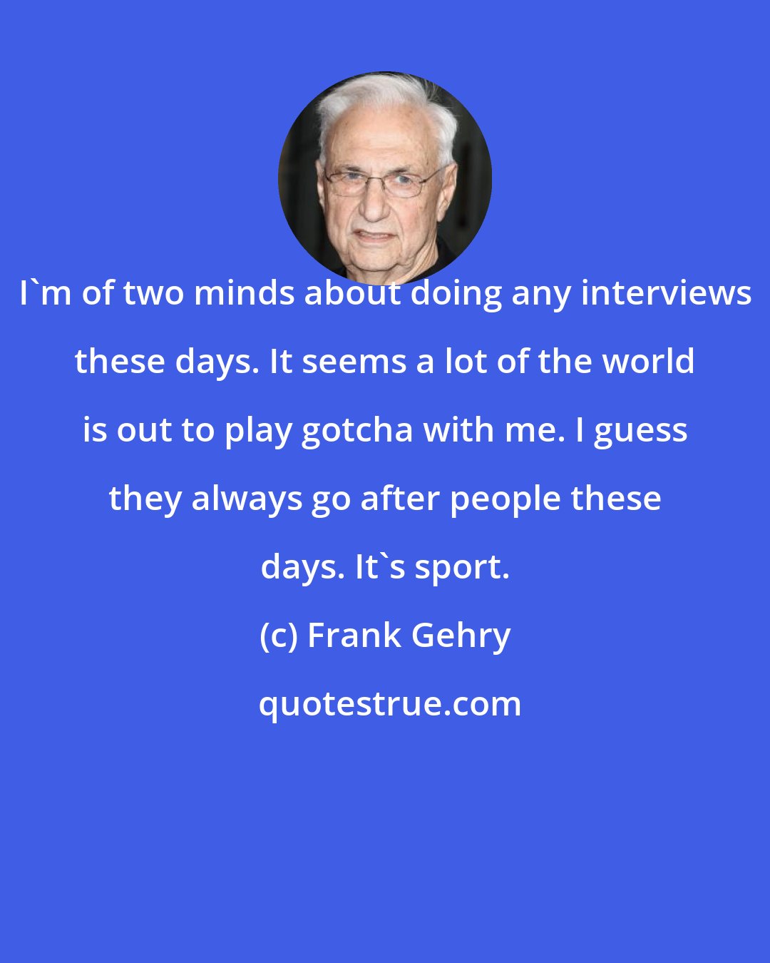 Frank Gehry: I'm of two minds about doing any interviews these days. It seems a lot of the world is out to play gotcha with me. I guess they always go after people these days. It's sport.