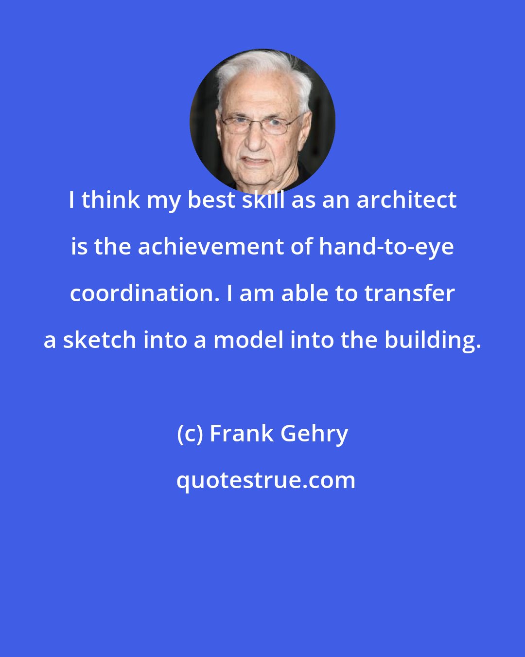 Frank Gehry: I think my best skill as an architect is the achievement of hand-to-eye coordination. I am able to transfer a sketch into a model into the building.