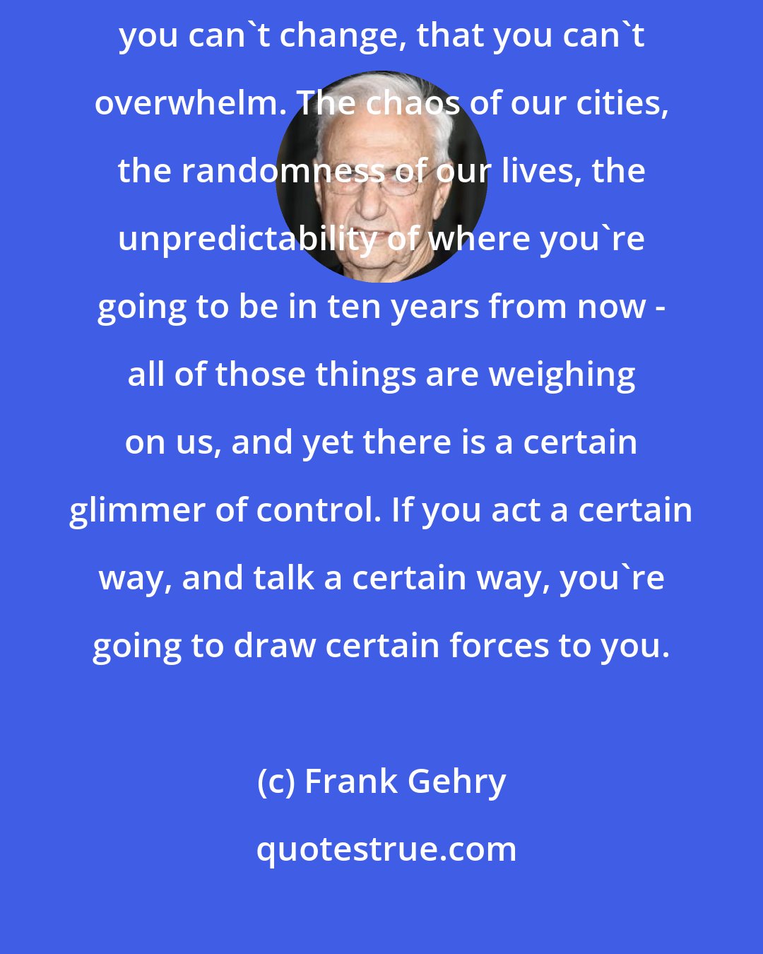 Frank Gehry: I think you've got to accept that certain things are in process that you can't change, that you can't overwhelm. The chaos of our cities, the randomness of our lives, the unpredictability of where you're going to be in ten years from now - all of those things are weighing on us, and yet there is a certain glimmer of control. If you act a certain way, and talk a certain way, you're going to draw certain forces to you.