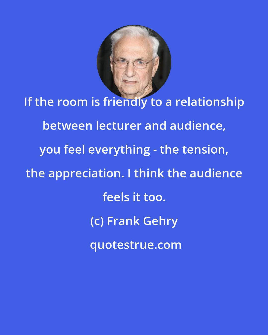 Frank Gehry: If the room is friendly to a relationship between lecturer and audience, you feel everything - the tension, the appreciation. I think the audience feels it too.