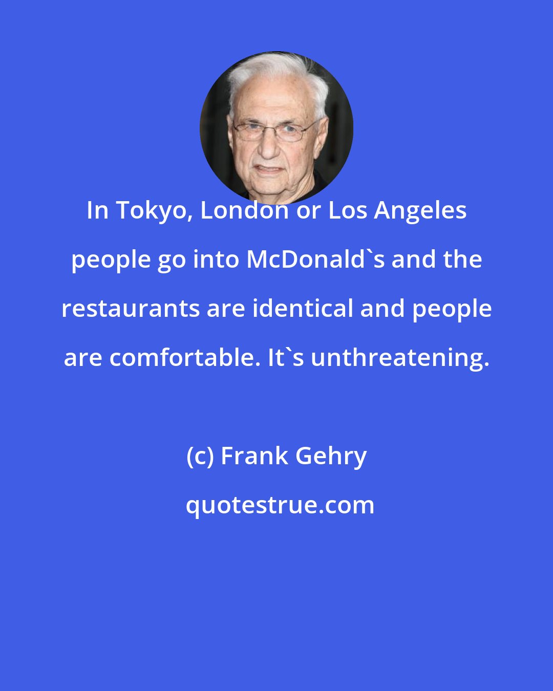 Frank Gehry: In Tokyo, London or Los Angeles people go into McDonald's and the restaurants are identical and people are comfortable. It's unthreatening.