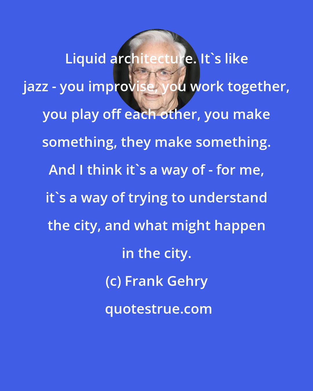 Frank Gehry: Liquid architecture. It's like jazz - you improvise, you work together, you play off each other, you make something, they make something. And I think it's a way of - for me, it's a way of trying to understand the city, and what might happen in the city.