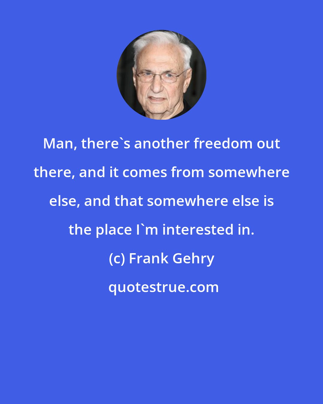 Frank Gehry: Man, there's another freedom out there, and it comes from somewhere else, and that somewhere else is the place I'm interested in.