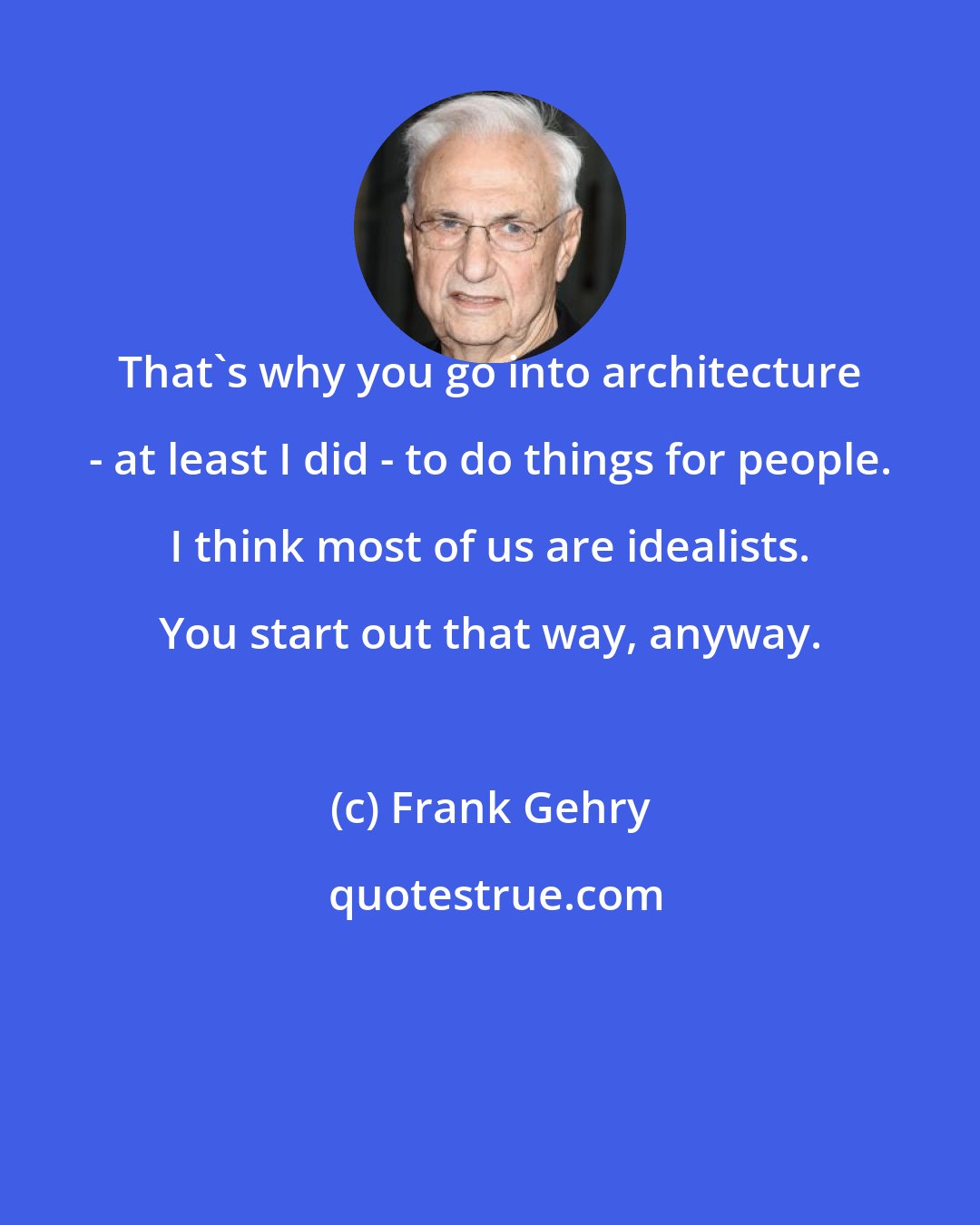 Frank Gehry: That's why you go into architecture - at least I did - to do things for people. I think most of us are idealists. You start out that way, anyway.