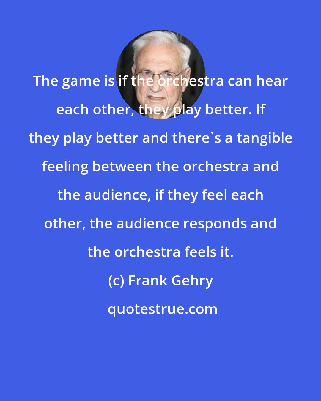 Frank Gehry: The game is if the orchestra can hear each other, they play better. If they play better and there's a tangible feeling between the orchestra and the audience, if they feel each other, the audience responds and the orchestra feels it.