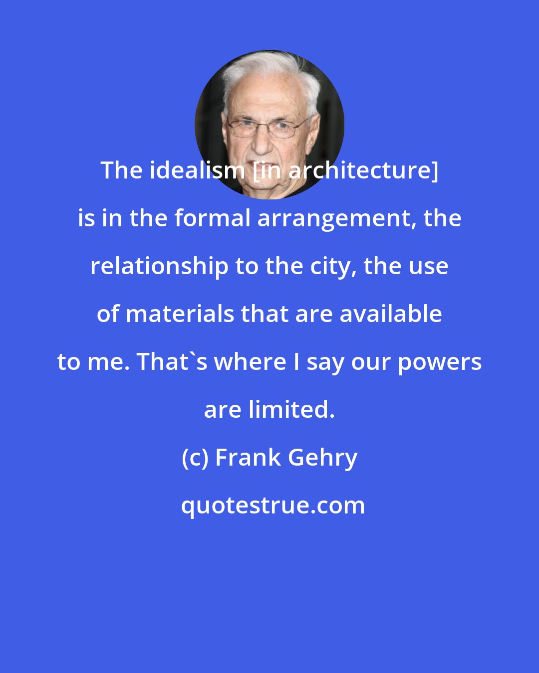 Frank Gehry: The idealism [in architecture] is in the formal arrangement, the relationship to the city, the use of materials that are available to me. That's where I say our powers are limited.