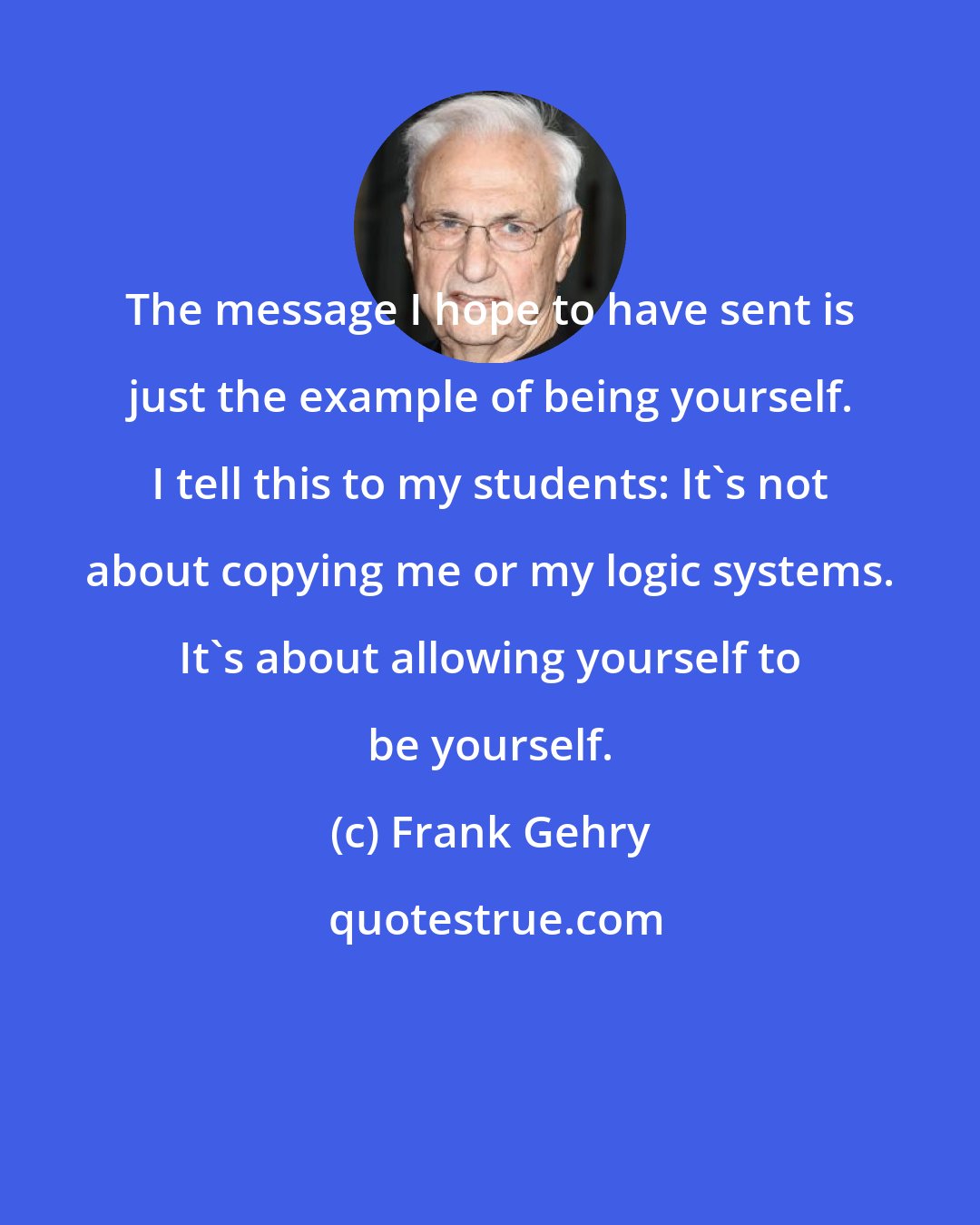 Frank Gehry: The message I hope to have sent is just the example of being yourself. I tell this to my students: It's not about copying me or my logic systems. It's about allowing yourself to be yourself.