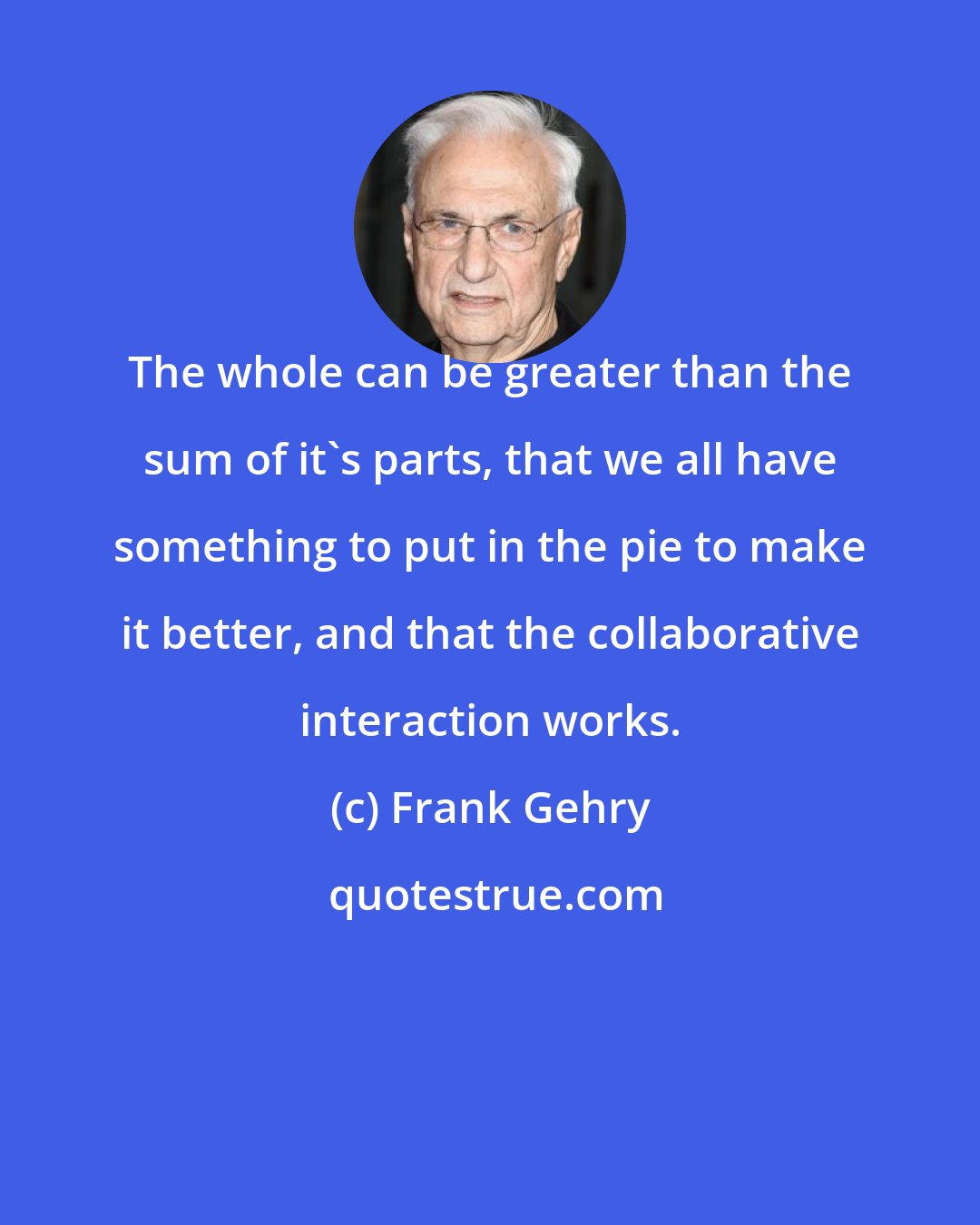 Frank Gehry: The whole can be greater than the sum of it's parts, that we all have something to put in the pie to make it better, and that the collaborative interaction works.