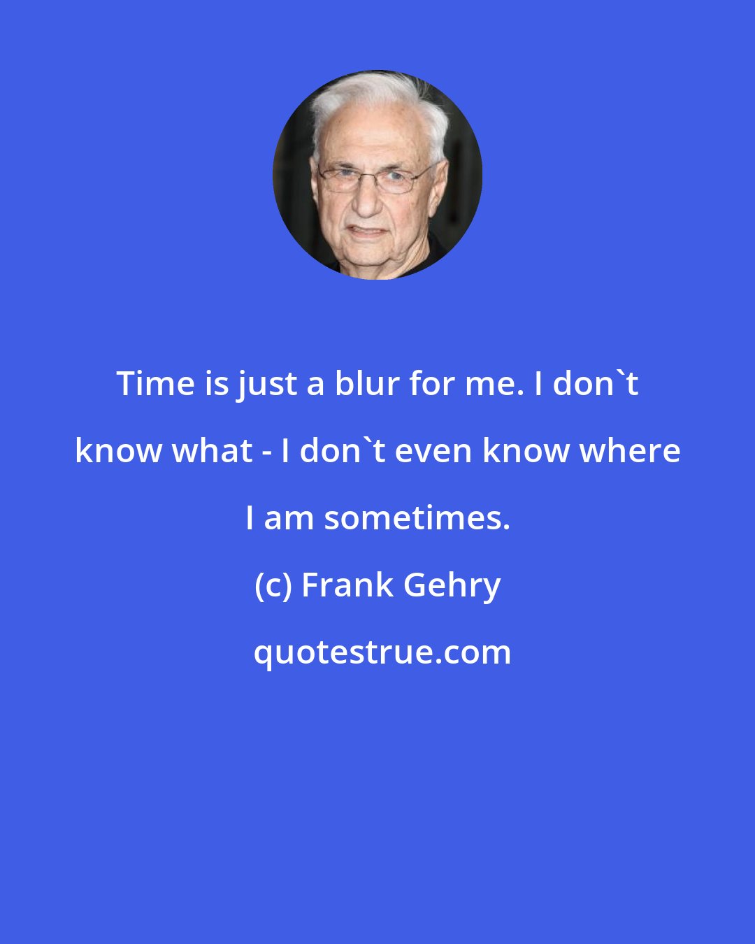 Frank Gehry: Time is just a blur for me. I don't know what - I don't even know where I am sometimes.