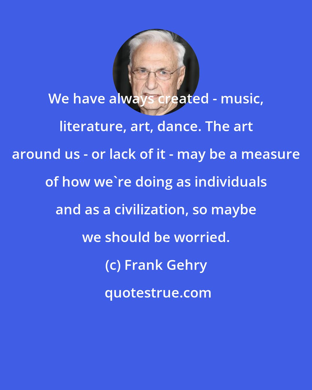 Frank Gehry: We have always created - music, literature, art, dance. The art around us - or lack of it - may be a measure of how we're doing as individuals and as a civilization, so maybe we should be worried.