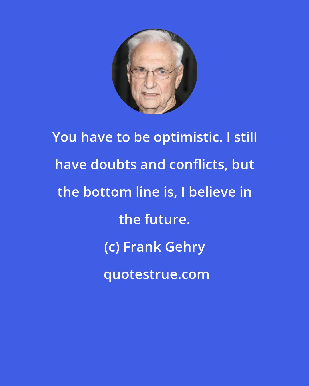 Frank Gehry: You have to be optimistic. I still have doubts and conflicts, but the bottom line is, I believe in the future.