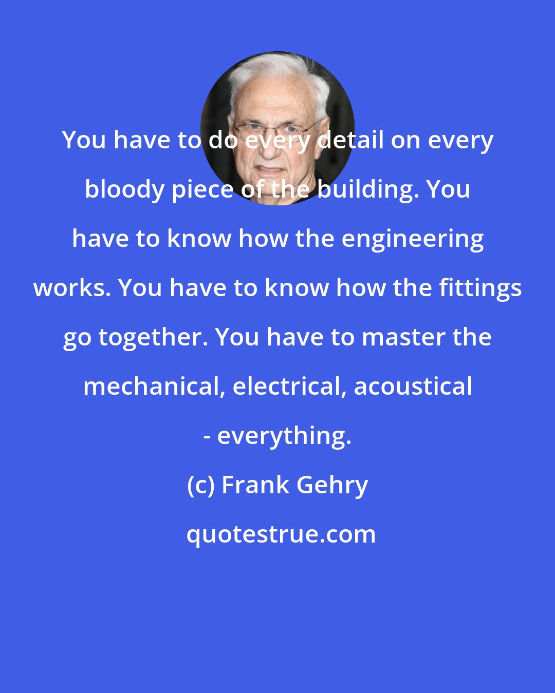 Frank Gehry: You have to do every detail on every bloody piece of the building. You have to know how the engineering works. You have to know how the fittings go together. You have to master the mechanical, electrical, acoustical - everything.