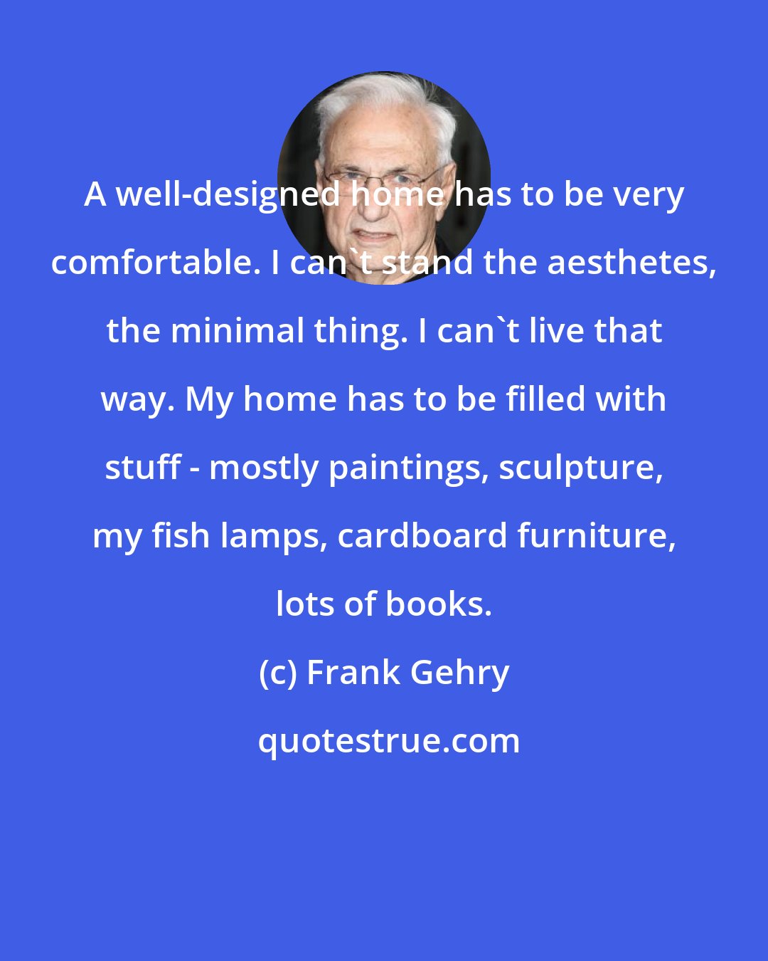 Frank Gehry: A well-designed home has to be very comfortable. I can't stand the aesthetes, the minimal thing. I can't live that way. My home has to be filled with stuff - mostly paintings, sculpture, my fish lamps, cardboard furniture, lots of books.