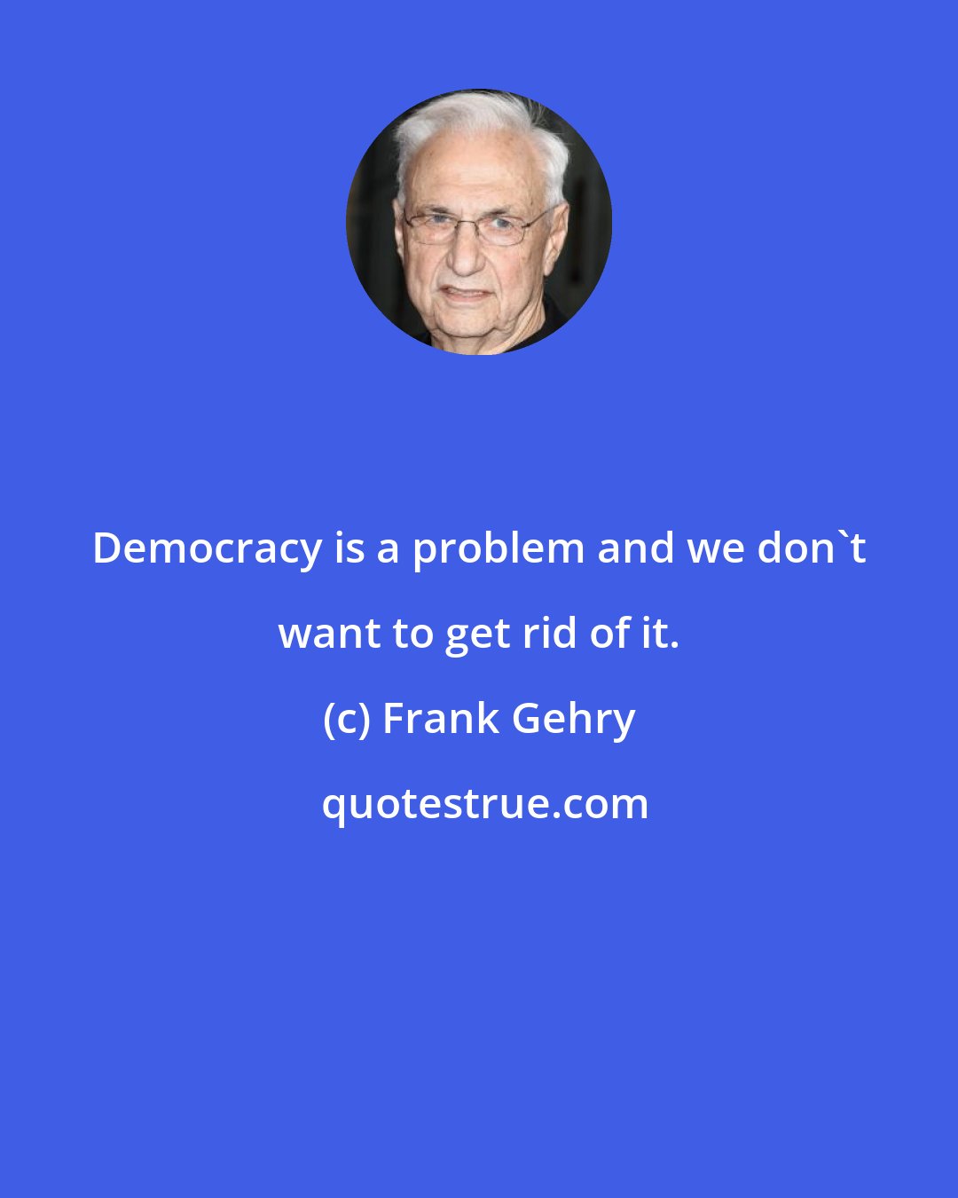 Frank Gehry: Democracy is a problem and we don't want to get rid of it.