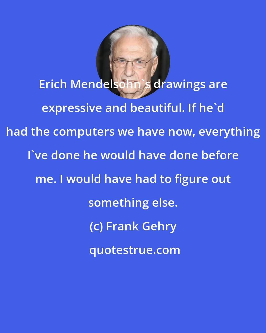 Frank Gehry: Erich Mendelsohn's drawings are expressive and beautiful. If he'd had the computers we have now, everything I've done he would have done before me. I would have had to figure out something else.