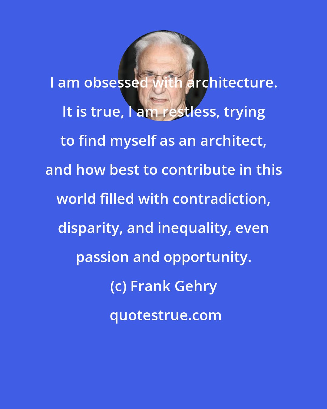 Frank Gehry: I am obsessed with architecture. It is true, I am restless, trying to find myself as an architect, and how best to contribute in this world filled with contradiction, disparity, and inequality, even passion and opportunity.