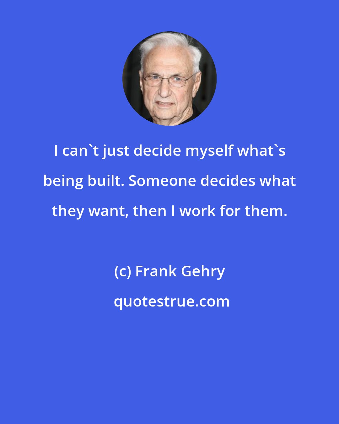 Frank Gehry: I can't just decide myself what's being built. Someone decides what they want, then I work for them.