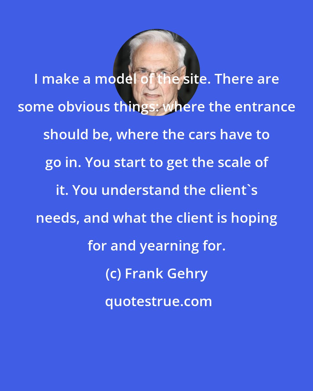 Frank Gehry: I make a model of the site. There are some obvious things: where the entrance should be, where the cars have to go in. You start to get the scale of it. You understand the client's needs, and what the client is hoping for and yearning for.