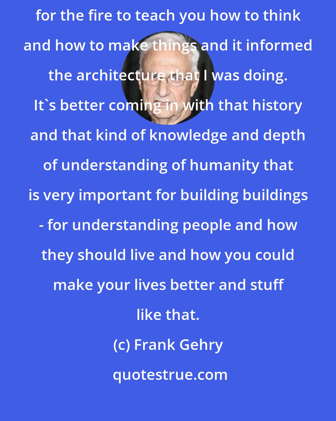 Frank Gehry: I used to read more when I was a kid than I do now. It was all sort of fuel for the fire to teach you how to think and how to make things and it informed the architecture that I was doing. It's better coming in with that history and that kind of knowledge and depth of understanding of humanity that is very important for building buildings - for understanding people and how they should live and how you could make your lives better and stuff like that.