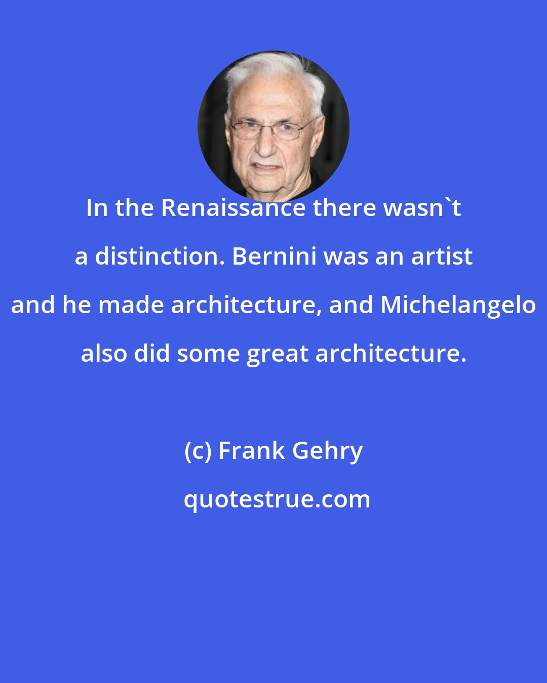 Frank Gehry: In the Renaissance there wasn't a distinction. Bernini was an artist and he made architecture, and Michelangelo also did some great architecture.