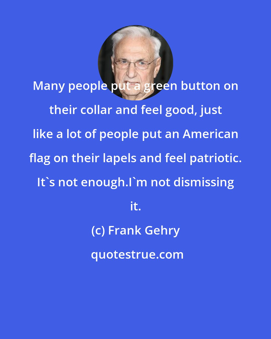 Frank Gehry: Many people put a green button on their collar and feel good, just like a lot of people put an American flag on their lapels and feel patriotic. It's not enough.I'm not dismissing it.