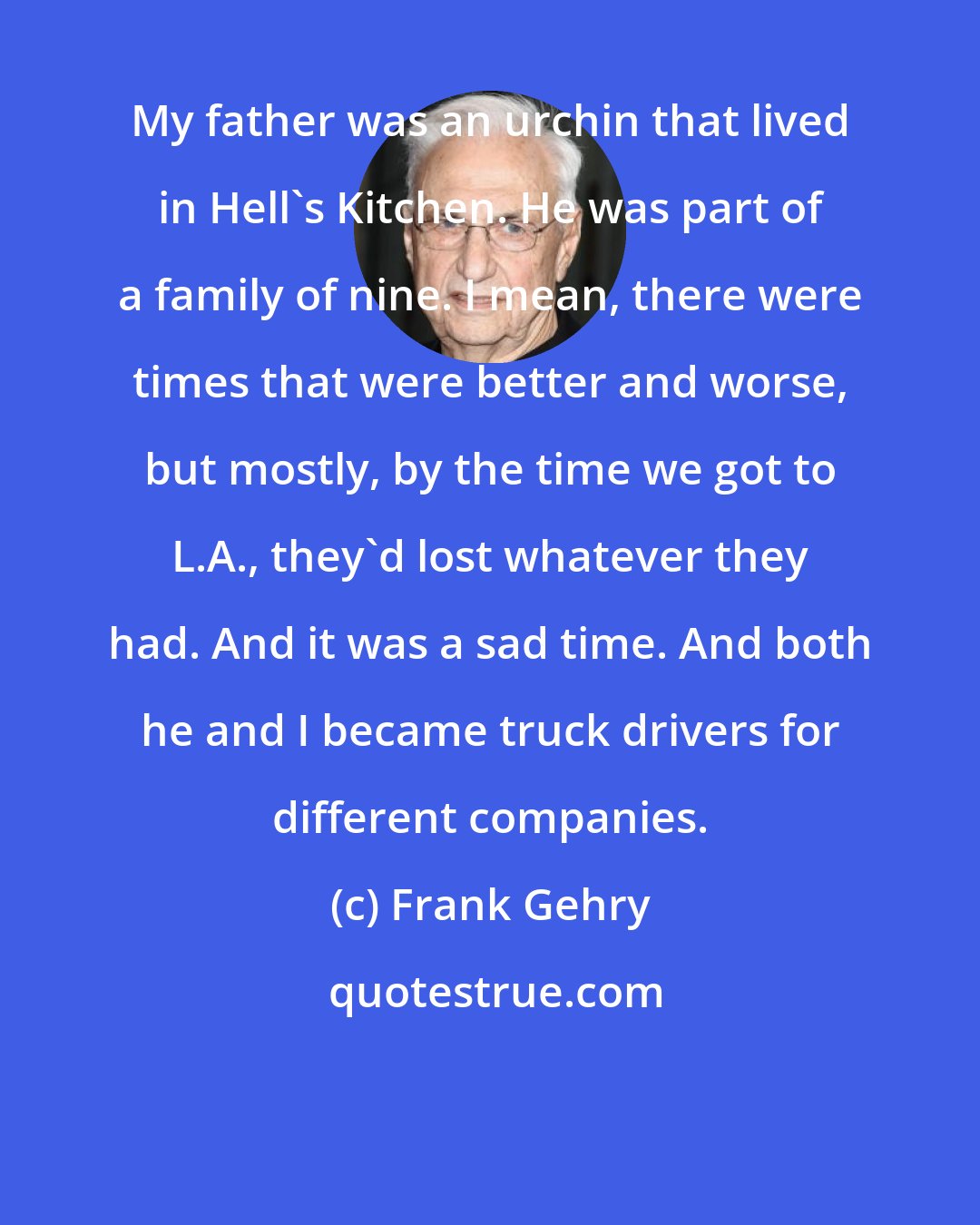 Frank Gehry: My father was an urchin that lived in Hell's Kitchen. He was part of a family of nine. I mean, there were times that were better and worse, but mostly, by the time we got to L.A., they'd lost whatever they had. And it was a sad time. And both he and I became truck drivers for different companies.