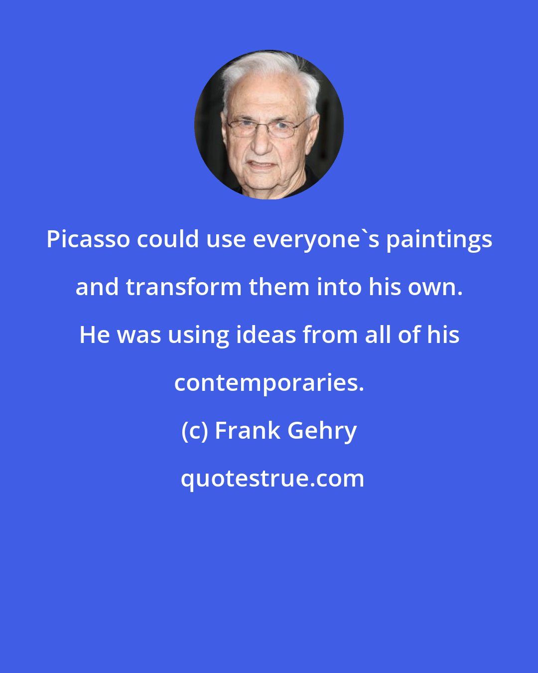 Frank Gehry: Picasso could use everyone's paintings and transform them into his own. He was using ideas from all of his contemporaries.