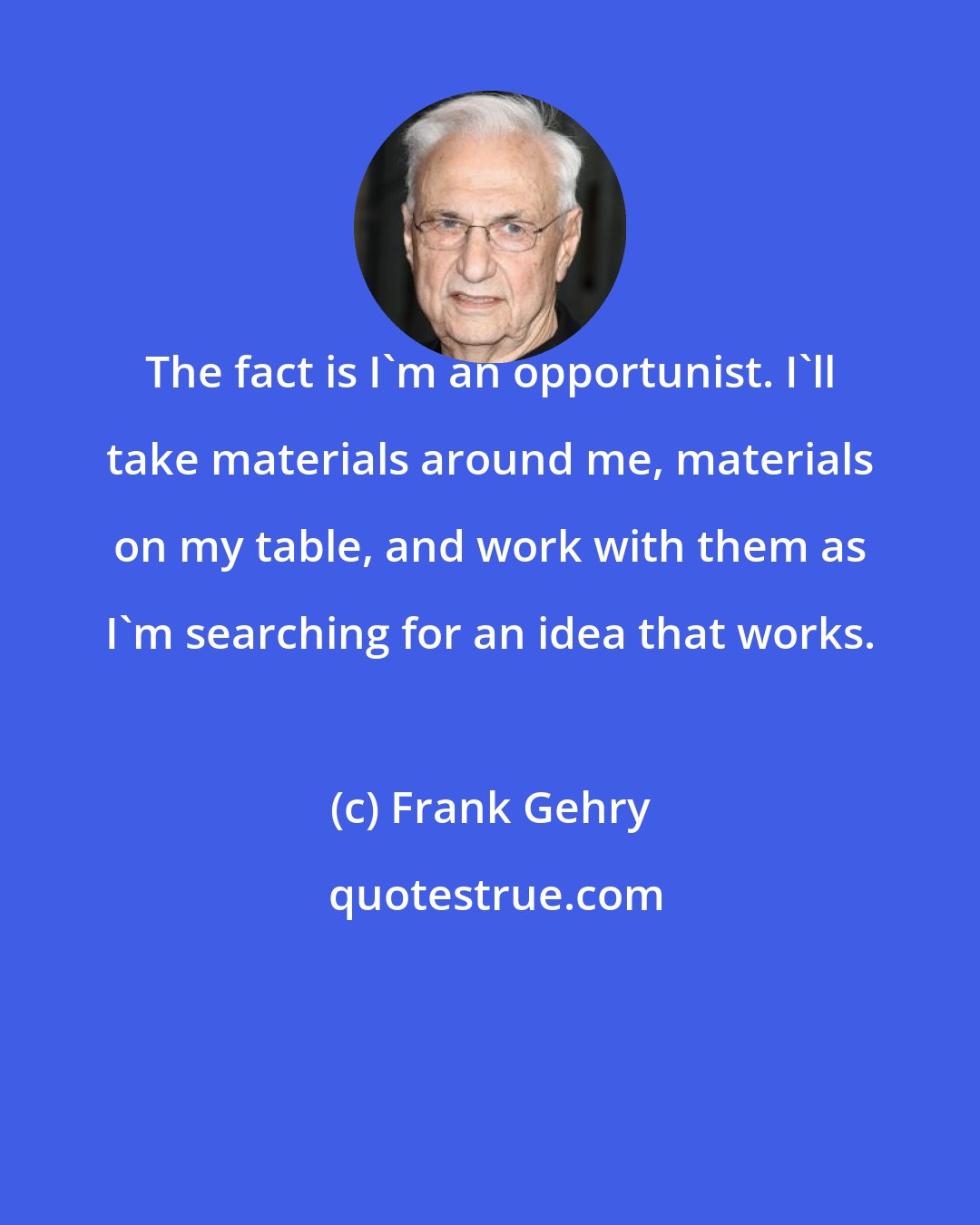 Frank Gehry: The fact is I'm an opportunist. I'll take materials around me, materials on my table, and work with them as I'm searching for an idea that works.