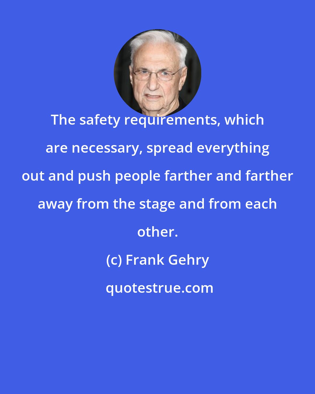 Frank Gehry: The safety requirements, which are necessary, spread everything out and push people farther and farther away from the stage and from each other.