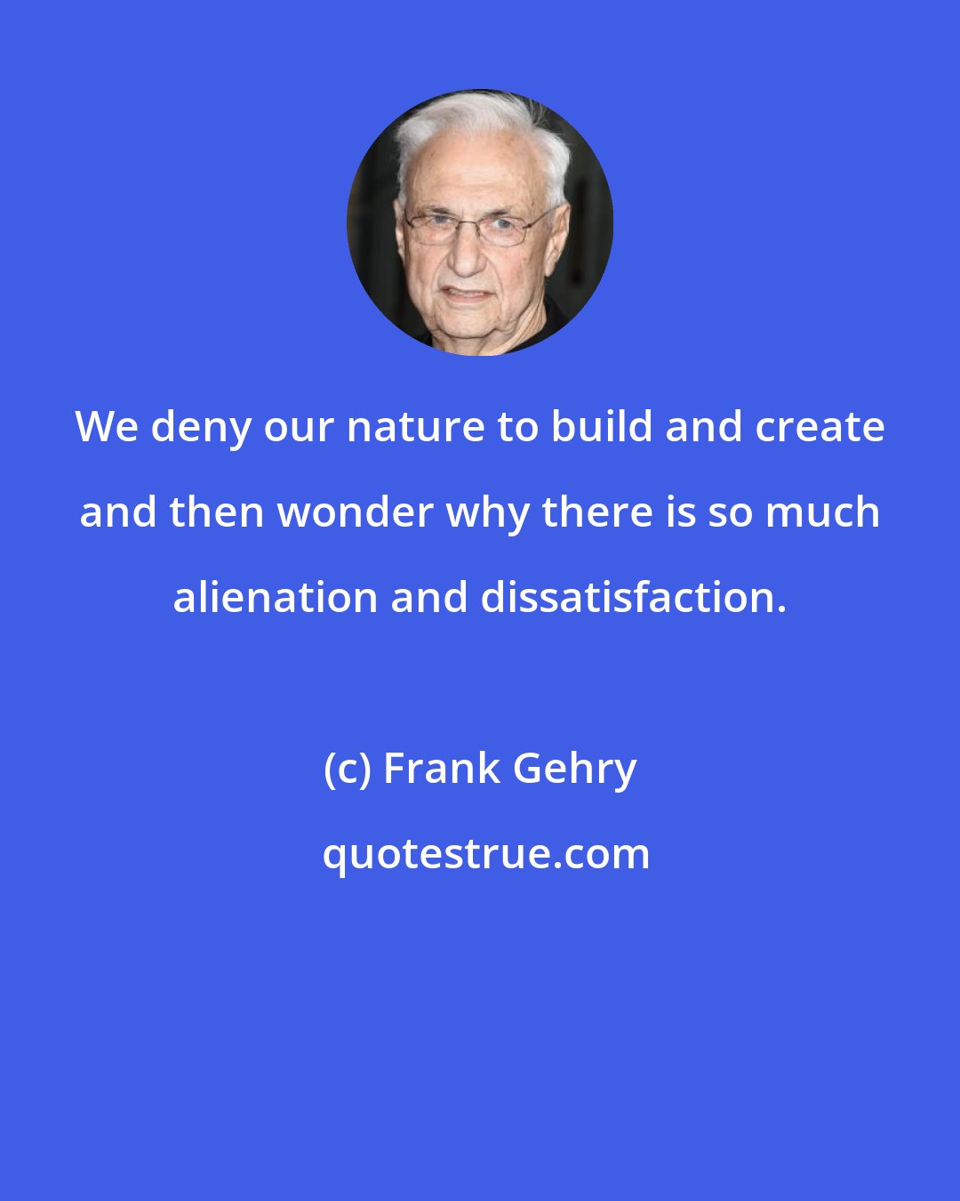 Frank Gehry: We deny our nature to build and create and then wonder why there is so much alienation and dissatisfaction.