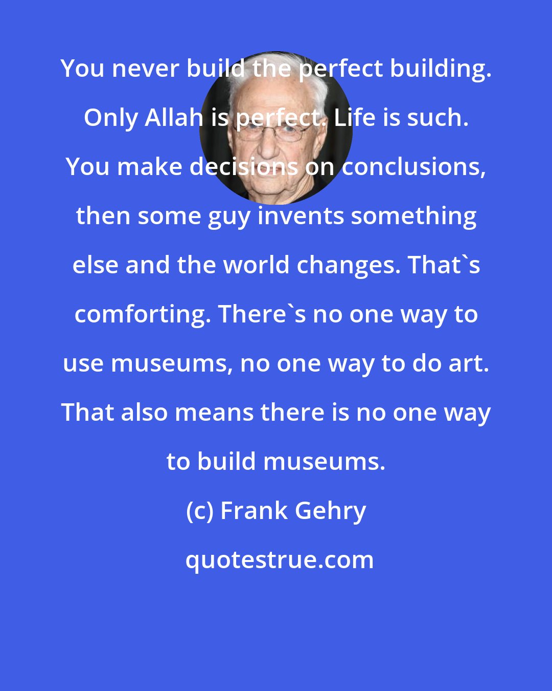 Frank Gehry: You never build the perfect building. Only Allah is perfect. Life is such. You make decisions on conclusions, then some guy invents something else and the world changes. That's comforting. There's no one way to use museums, no one way to do art. That also means there is no one way to build museums.