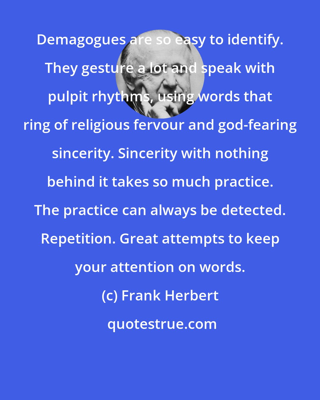 Frank Herbert: Demagogues are so easy to identify. They gesture a lot and speak with pulpit rhythms, using words that ring of religious fervour and god-fearing sincerity. Sincerity with nothing behind it takes so much practice. The practice can always be detected. Repetition. Great attempts to keep your attention on words.