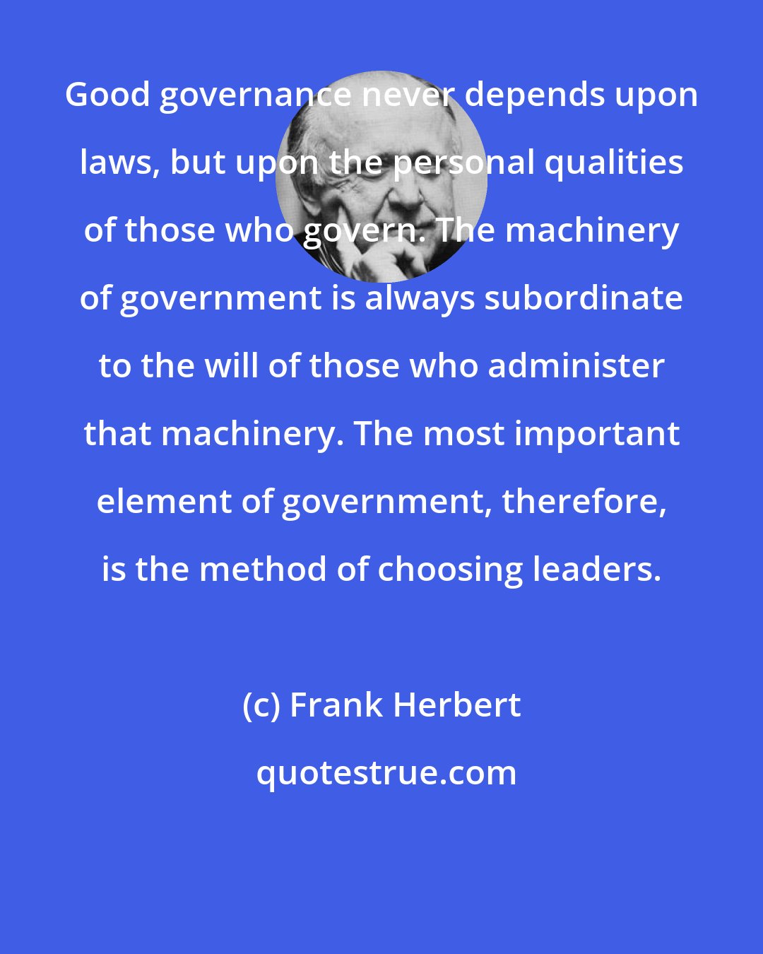 Frank Herbert: Good governance never depends upon laws, but upon the personal qualities of those who govern. The machinery of government is always subordinate to the will of those who administer that machinery. The most important element of government, therefore, is the method of choosing leaders.