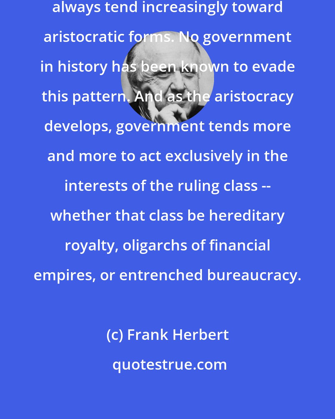 Frank Herbert: Governments, if they endure, always tend increasingly toward aristocratic forms. No government in history has been known to evade this pattern. And as the aristocracy develops, government tends more and more to act exclusively in the interests of the ruling class -- whether that class be hereditary royalty, oligarchs of financial empires, or entrenched bureaucracy.