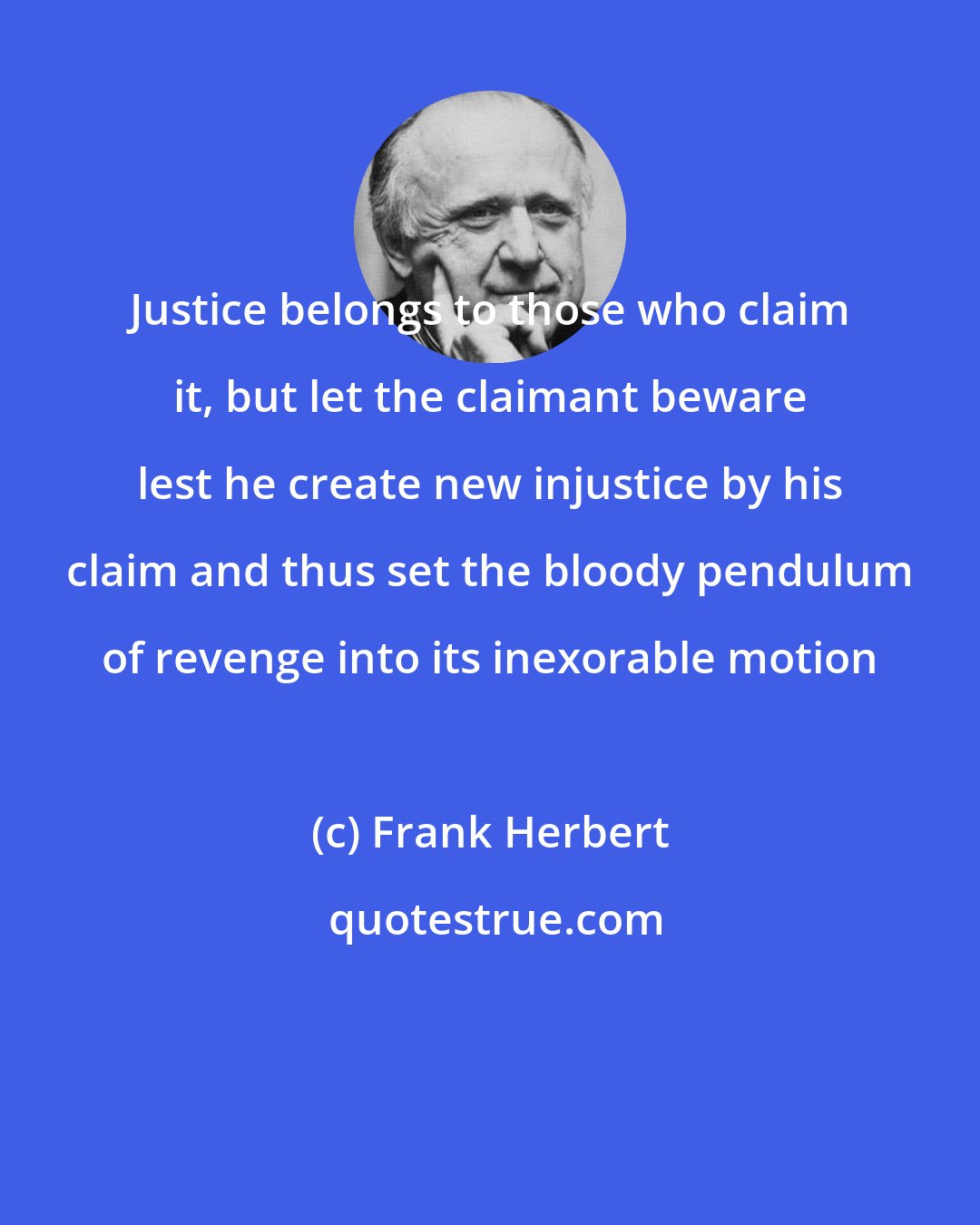 Frank Herbert: Justice belongs to those who claim it, but let the claimant beware lest he create new injustice by his claim and thus set the bloody pendulum of revenge into its inexorable motion