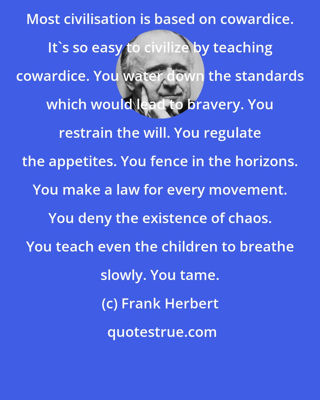 Frank Herbert: Most civilisation is based on cowardice. It's so easy to civilize by teaching cowardice. You water down the standards which would lead to bravery. You restrain the will. You regulate the appetites. You fence in the horizons. You make a law for every movement. You deny the existence of chaos. You teach even the children to breathe slowly. You tame.