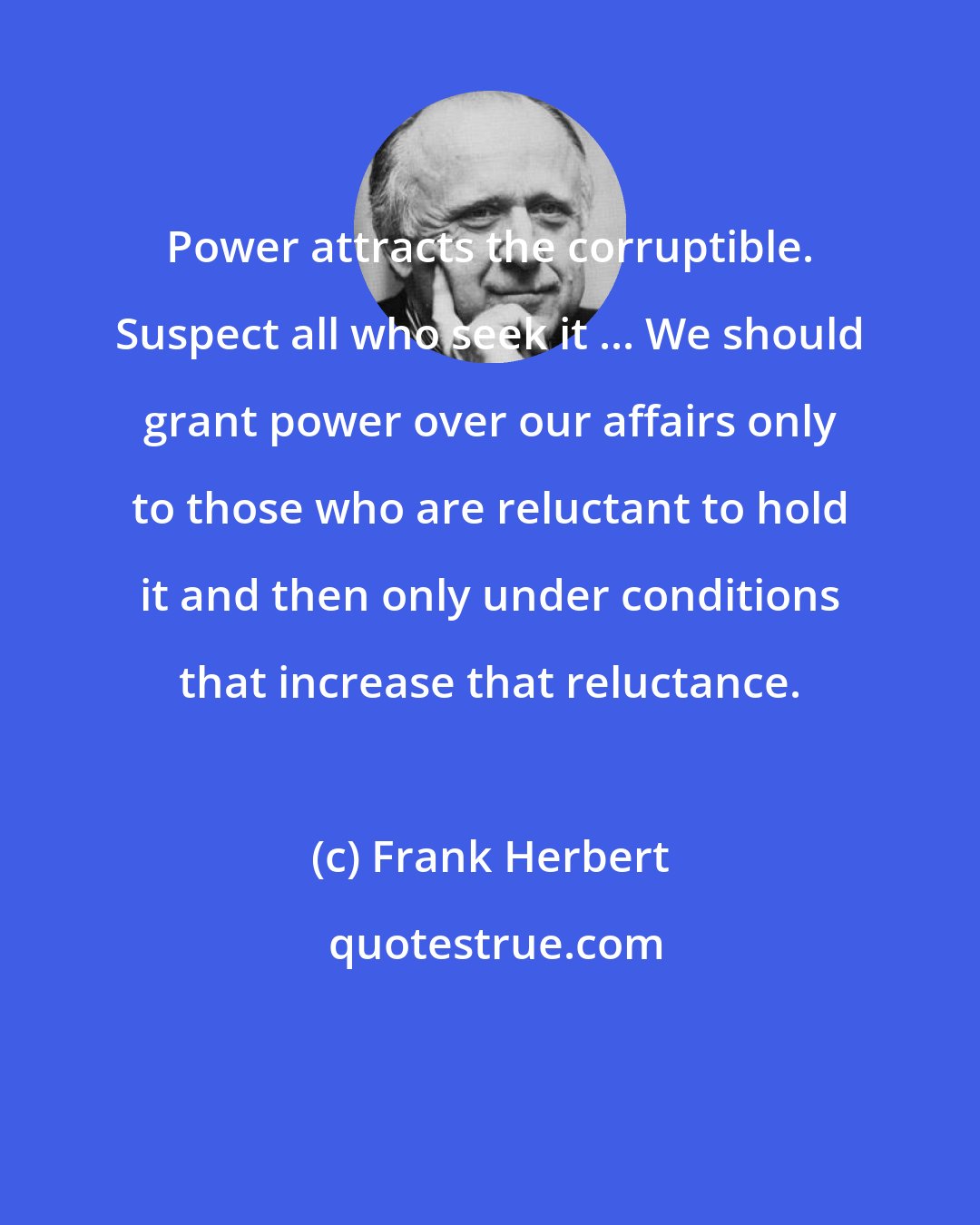 Frank Herbert: Power attracts the corruptible. Suspect all who seek it ... We should grant power over our affairs only to those who are reluctant to hold it and then only under conditions that increase that reluctance.