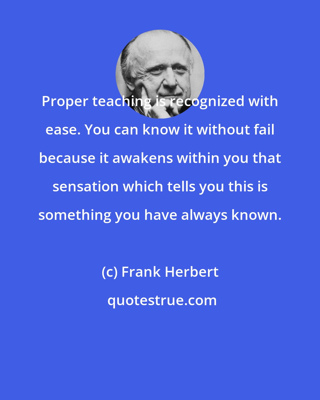 Frank Herbert: Proper teaching is recognized with ease. You can know it without fail because it awakens within you that sensation which tells you this is something you have always known.