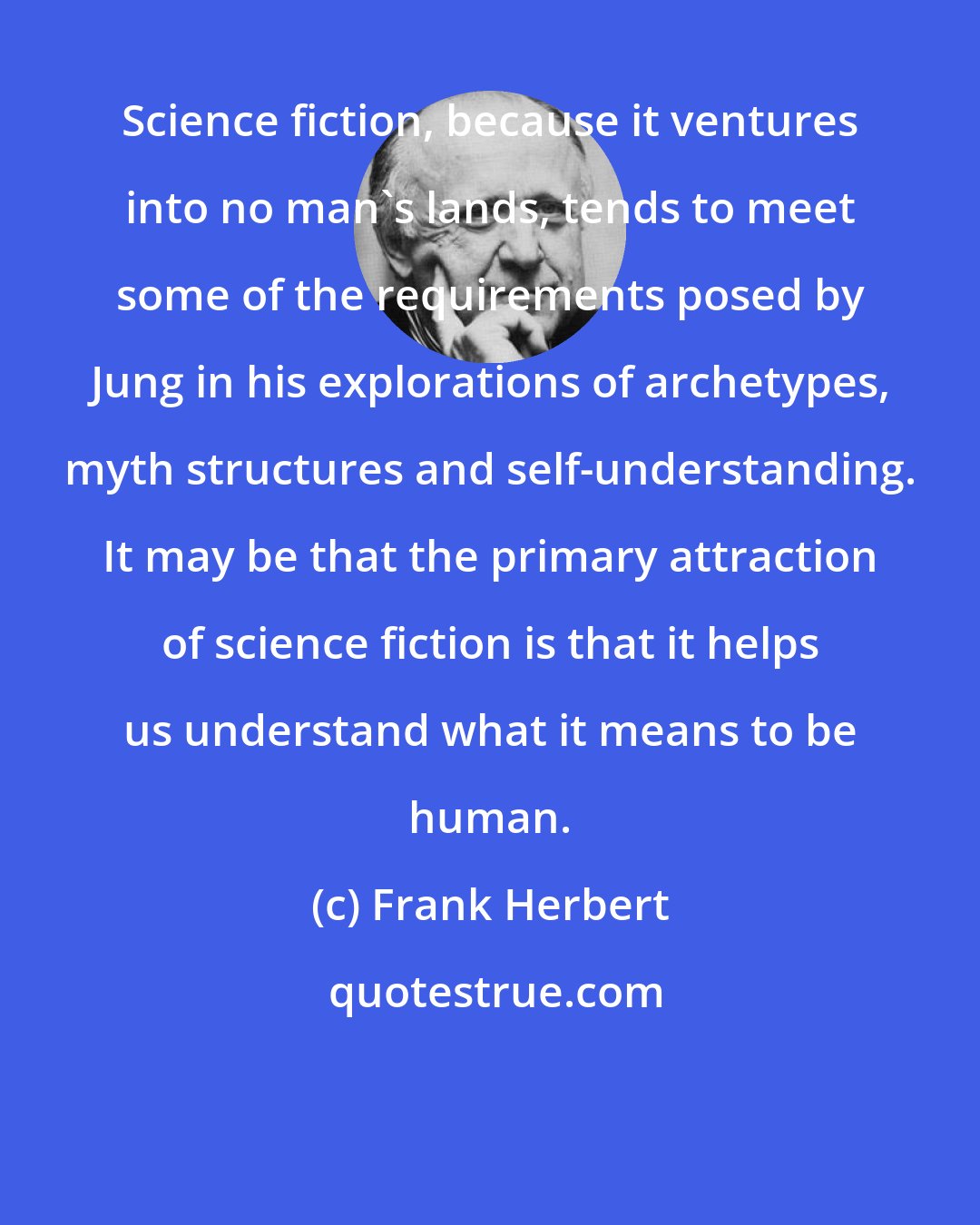 Frank Herbert: Science fiction, because it ventures into no man's lands, tends to meet some of the requirements posed by Jung in his explorations of archetypes, myth structures and self-understanding. It may be that the primary attraction of science fiction is that it helps us understand what it means to be human.