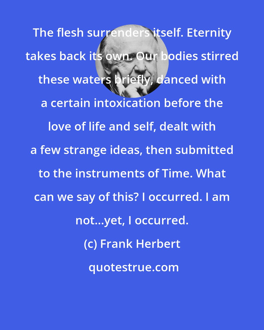 Frank Herbert: The flesh surrenders itself. Eternity takes back its own. Our bodies stirred these waters briefly, danced with a certain intoxication before the love of life and self, dealt with a few strange ideas, then submitted to the instruments of Time. What can we say of this? I occurred. I am not...yet, I occurred.