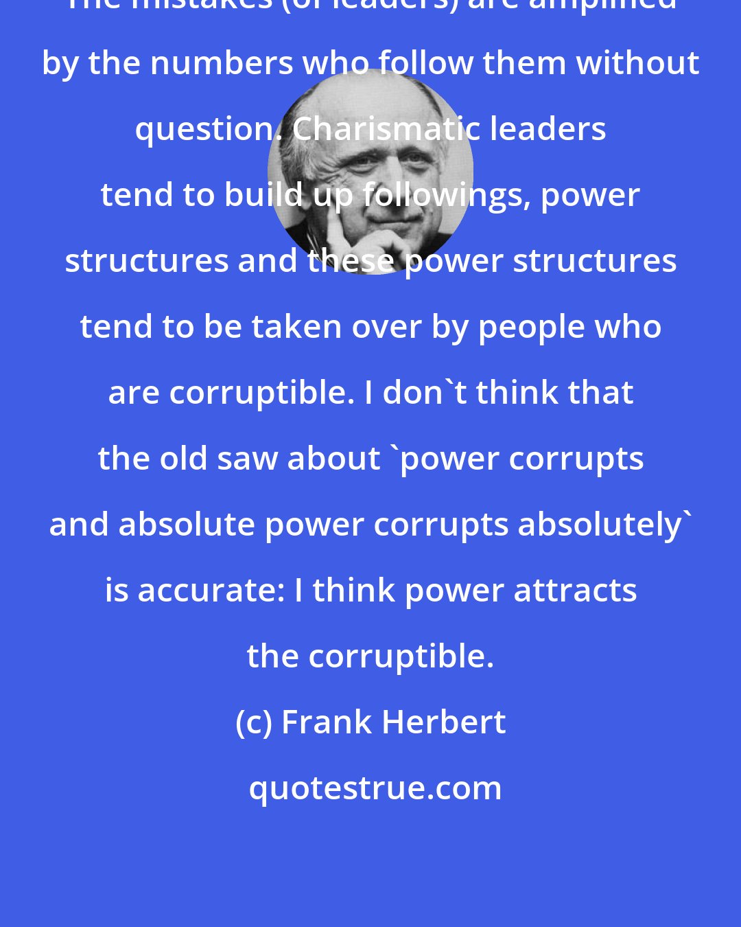 Frank Herbert: The mistakes (of leaders) are amplified by the numbers who follow them without question. Charismatic leaders tend to build up followings, power structures and these power structures tend to be taken over by people who are corruptible. I don't think that the old saw about 'power corrupts and absolute power corrupts absolutely' is accurate: I think power attracts the corruptible.