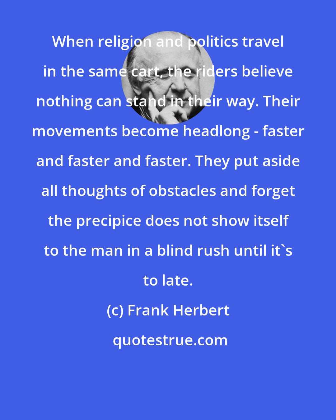 Frank Herbert: When religion and politics travel in the same cart, the riders believe nothing can stand in their way. Their movements become headlong - faster and faster and faster. They put aside all thoughts of obstacles and forget the precipice does not show itself to the man in a blind rush until it's to late.