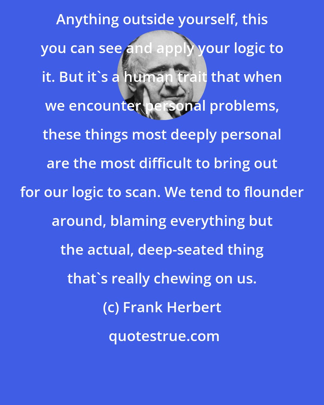 Frank Herbert: Anything outside yourself, this you can see and apply your logic to it. But it's a human trait that when we encounter personal problems, these things most deeply personal are the most difficult to bring out for our logic to scan. We tend to flounder around, blaming everything but the actual, deep-seated thing that's really chewing on us.